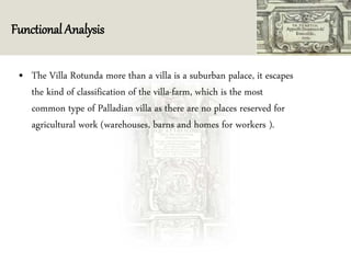 Functional Analysis
• The Villa Rotunda more than a villa is a suburban palace, it escapes
the kind of classification of the villa-farm, which is the most
common type of Palladian villa as there are no places reserved for
agricultural work (warehouses, barns and homes for workers ).
 