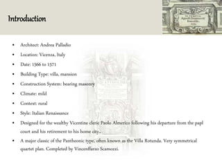 Introduction
• Architect: Andrea Palladio
• Location: Vicenza, Italy
• Date: 1566 to 1571
• Building Type: villa, mansion
• Construction System: bearing masonry
• Climate: mild
• Context: rural
• Style: Italian Renaissance
• Designed for the wealthy Vicentine cleric Paolo Almerico following his departure from the papl
court and his retirement to his home city.
• A major classic of the Pantheonic type, often known as the Villa Rotunda. Very symmetrical
quartet plan. Completed by Vincenffarzo Scamozzi.
 