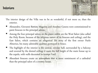 Interiors
The interior design of the Villa was to be as wonderful, if not more so, than the
exterior.
 Alessandro, Giovanni Battista Maganza and Anselmo Canera were commissioned to
paint frescoes in the principal salons.
 Among the four principal salons on the piano nobile are the West Salon (also called
the Holy Room, because of the religious nature of its frescoes and ceiling), and the
East Salon, which contains an allegorical life story of the first owner Paolo
Almerico, his many admirable qualities portrayed in fresco.
 The highlight of the interior is the central, circular hall, surrounded by a balcony
and covered by the domed ceiling; it soars the full height of the main house up to
the cupola, with walls decorated in trompe l'oeil.
 Abundant frescoes create an atmosphere that is more reminiscent of a cathedral
than the principal salon of a country house.
 