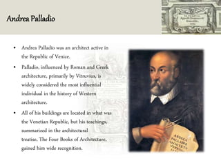 Andrea Palladio
• Andrea Palladio was an architect active in
the Republic of Venice.
• Palladio, influenced by Roman and Greek
architecture, primarily by Vitruvius, is
widely considered the most influential
individual in the history of Western
architecture.
• All of his buildings are located in what was
the Venetian Republic, but his teachings,
summarized in the architectural
treatise, The Four Books of Architecture,
gained him wide recognition.
 
