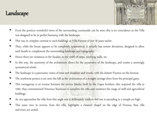 Landscape
 From the porticos wonderful views of the surrounding countryside can be seen; this is no coincidence as the Villa
was designed to be in perfect harmony with the landscape.
 This was in complete contrast to such buildings as Villa Farnese of just 16 years earlier.
 Thus, while the house appears to be completely symmetrical, it actually has certain deviations, designed to allow
each facade to complement the surrounding landscape and topography.
 Hence there are variations in the facades, in the width of steps, retaining walls, etc.
 In this way, the symmetry of the architecture allows for the asymmetry of the landscape, and creates a seemingly
symmetrical whole.
 The landscape is a panoramic vision of trees and meadows and woods, with the distant Vicenza on the horizon.
 The northwest portico is set onto the hill as the termination of a straight carriage drive from the principal gates.
 This carriageway is an avenue between the service blocks, built by the Capra brothers who acquired the villa in
1591; they commissioned Vincenzo Scamozzi to complete the villa and construct the range of staff and agricultural
buildings.
 As one approaches the villa from this angle one is deliberately made to feel one is ascending to a temple on high.
 This same view in reverse, from the villa, highlights a classical chapel on the edge of Vicenza, thus villa
and town are united.
 