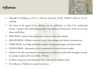 Influences
• Although his buildings are all in a relatively small part of Italy, Palladio's influence was far-
reaching.
• One factor in the spread of his influence was the publication in 1570 of his architectural
treatise, I Quattro Libri dell'Architettura (The Four Books of Architecture), which set out rules
others could follow.
• FIRST BOOK : studies of decorative styles, classical orders, and materials.
• SECOND BOOK : Palladio's town and country house designs and classical reconstructions.
• THIRD BOOK : has bridge and basilica designs, city planning designs, and classical halls.
• FOURTH BOOK : information on the reconstruction of ancient Roman temples.
• Interest in his style was renewed in later generations and became fashionable throughout Europe,
for example in parts of the Loire Valley of France.
• In Britain, Inigo Jones and Christopher Wren embraced the Palladian style.
• The influence of Palladio even spread to America.
 