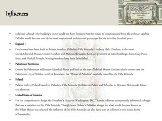 Influences
• Influence Abroad :The building's owner could not have foreseen that the house he commissioned from the architect Andrea
Palladio would become one of the most inspirational architectural prototypes for the next five hundred years.
• England :
• Five houses have been built in Britain based on Palladio's Villa Rotonda: Henbury Hall, Cheshire, is the most
recent; Chiswick House, Greater London, and Mereworth Castle, Kent, are protected as listed buildings; Foots Cray Place,
Kent, and Nuthall Temple, Nottinghamshire have been demolished.
• Palestinian Territories
• Owned by Palestinian millionaire Munib al-Masri and built at the top of biblical Mount Gerizim which towers over the
Palestinian city of Nablus, north of Jerusalem, the "House of Palestine" carefully resembles the Villa Rotonda.
• Poland
• Palaces built in Poland based on Palladio's Villa Rotonda: Królikarnia Palace and Belweder in Warsaw, Skórzewski Palace
in Lubostroń.
• United States of America
• For the competition to design the President's House in Washington, DC, Thomas Jefferson anonymously submitted a design
that was a variation on the Villa Rotonda. ThoughJames Hoban's Palladian design for what would become known as
the White House was selected, the influence of the Villa Rotonda can also been seen at Jefferson's own iconic home
of Monticello.
 