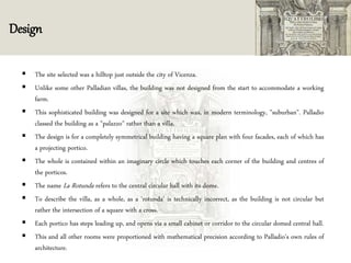 Design
 The site selected was a hilltop just outside the city of Vicenza.
 Unlike some other Palladian villas, the building was not designed from the start to accommodate a working
farm.
 This sophisticated building was designed for a site which was, in modern terminology, "suburban". Palladio
classed the building as a "palazzo" rather than a villa.
 The design is for a completely symmetrical building having a square plan with four facades, each of which has
a projecting portico.
 The whole is contained within an imaginary circle which touches each corner of the building and centres of
the porticos.
 The name La Rotunda refers to the central circular hall with its dome.
 To describe the villa, as a whole, as a 'rotunda' is technically incorrect, as the building is not circular but
rather the intersection of a square with a cross.
 Each portico has steps leading up, and opens via a small cabinet or corridor to the circular domed central hall.
 This and all other rooms were proportioned with mathematical precision according to Palladio's own rules of
architecture.
 