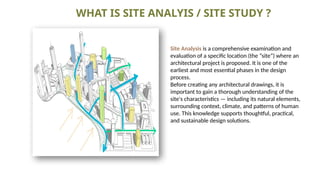 WHAT IS SITE ANALYIS / SITE STUDY ?
Site Analysis is a comprehensive examination and
evaluation of a specific location (the “site”) where an
architectural project is proposed. It is one of the
earliest and most essential phases in the design
process.
Before creating any architectural drawings, it is
important to gain a thorough understanding of the
site's characteristics — including its natural elements,
surrounding context, climate, and patterns of human
use. This knowledge supports thoughtful, practical,
and sustainable design solutions.
 
