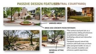 PASSIVE DESIGN FEATURES
(CENTRAL COURTYARD)
•The central courtyard acts as a
spatial anchor, linking all entrances
via pedestrian pathways and
facilitating cultural and interactive
functions.
•Designed around natural site
contours with built mass on three
sides and green buffer on one, it
offers acoustic insulation and
enhances spatial experience.
UNPAVED AREAS
BRICK AND CONCRETE PAVED PATHWAYS
INFORMAL SITTING
COURT
 