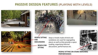 PASSIVE DESIGN FEATURES (PLAYING WITH LEVELS)
PEOPLE SITTING
FOR
DISCUSSIONS
BENCH FOR
SITTING
Steps or levels made of brick and
sandstone are used for segregating
places as well as they provide a space
reading, organising informal
discussions, performances etc.
PEOPLE SITTING ON STAIRS WATCHING
PERFORMANCES
 