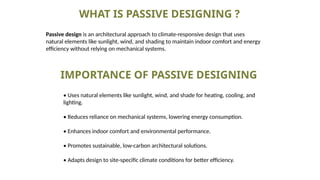 WHAT IS PASSIVE DESIGNING ?
Passive design is an architectural approach to climate-responsive design that uses
natural elements like sunlight, wind, and shading to maintain indoor comfort and energy
efficiency without relying on mechanical systems.
IMPORTANCE OF PASSIVE DESIGNING
• Uses natural elements like sunlight, wind, and shade for heating, cooling, and
lighting.
• Reduces reliance on mechanical systems, lowering energy consumption.
• Enhances indoor comfort and environmental performance.
• Promotes sustainable, low-carbon architectural solutions.
• Adapts design to site-specific climate conditions for better efficiency.
 