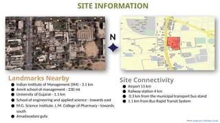 Sources -Google Earth NZEB Report_V2.indd
SITE INFORMATION
Site Connectivity
● Airport 11 km
● Railway station 4 km
● 0.3 km from the municipal transport bus stand
● 1.1 km from Bus Rapid Transit System
Landmarks Nearby
● Indian Institute of Management (IIM) - 3.1 km
● Amrit school of management - 230 mt
● University of Gujarat - 1.1 km
● School of engineering and applied science - towards east
● M.G. Science institute, L.M. College of Pharmacy - towards
south
● Amadavadani gufa
N
 