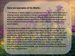 Here are examples of his Works :
• The Woman In White (1860) is a complicated story about Walter Hartright, a
drawing-master, who teaches a rich girl, Laura Fairlie. The woman dressed in
white Anne Catherick, who is shut up and mad. After many troubles and
difficulties, Hartright marries Laura Fairlie. A famous character in the book is
the fat, calm, and evil Count Fosco, who is at last killed by a member of a
secret society.
•The Moonstone (1868) Rachel Verinder, a young English woman, inherits a
large India diamond on her eighteenth birthday. This is the heritage of his
uncle, a corrupt English army officer who served in India. Rachel's eighteenth
birthday was celebrated with a big party, which included her cousin Franklin
Blake. She wears Moonstone on her dress the night for all to see it, including
some Indian acrobats who have called at the house. Later that night, the
diamond was stolen from Rachel's bedroom, and chaos, unhappiness,
misunderstandings and ill-luck ensues. Diamonds are a religious significance
as well as being extremely valuable, and three Hindu priests have dedicated
their lives to recovering it.
 