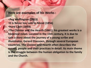 Here are examples of his Works :
• Peg Woffington (1853)
•It is Never too Late to Mend (1856)
•Hard Cash (1863)
•The Cloister and the Hearth (1861) his greatest works is a
historical novel. Located in the 15th century, it is due to
spin a story about the journey of a young scribe and
illuminator, Gerard Eliassoen, through several European
countries. The Cloister and Hearth often describes the
events, people and their practices in detail. Its main theme
is the struggle between the human obligation to the family
and the Church.
 