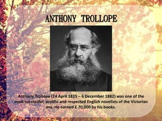 ANTHONY TROLLOPE
Anthony Trollope (24 April 1815 – 6 December 1882) was one of the
most successful, prolific and respected English novelists of the Victorian
era. He earned £ 70,000 by his books.
 