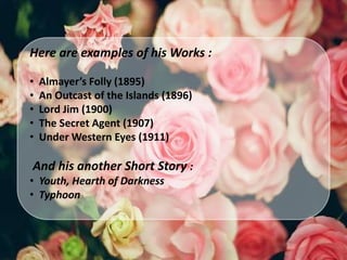 Here are examples of his Works :
• Almayer’s Folly (1895)
• An Outcast of the Islands (1896)
• Lord Jim (1900)
• The Secret Agent (1907)
• Under Western Eyes (1911)
And his another Short Story :
• Youth, Hearth of Darkness
• Typhoon
 