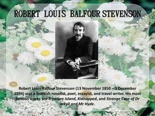 ROBERT LOUIS BALFOUR STEVENSON
Robert Louis Balfour Stevenson (13 November 1850 – 3 December
1894) was a Scottish novelist, poet, essayist, and travel writer. His most
famous works are Treasure Island, Kidnapped, and Strange Case of Dr
Jekyll and Mr Hyde.
 