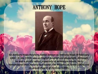 ANTHONY HOPE
Sir Anthony Hope Hawkins, better known as Anthony Hope (9 February
1863 – 8 July 1933), was an English novelist and playwright. Although
he was a prolific writer, especially of adventure novels, he is
remembered best for only two books: The Prisoner of Zenda (1894) and
its sequel Rupert of Hentzau (1898).
 