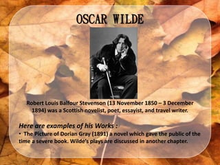 OSCAR WILDE
Robert Louis Balfour Stevenson (13 November 1850 – 3 December
1894) was a Scottish novelist, poet, essayist, and travel writer.
Here are examples of his Works :
• The Picture of Dorian Gray (1891) a novel which gave the public of the
time a severe book. Wilde’s plays are discussed in another chapter.
 