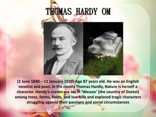 THOMAS HARDY OM
(2 June 1840 – 11 January 1928) Age 87 years old. He was an English
novelist and poet. In the novels Thomas Hardly, Nature is herself a
character. Handy’s scenes are set in ‘Wessex’ (the country of Dorest)
among trees, farms, fields, and low hills and explored tragic characters
struggling against their passions and social circumstances
 