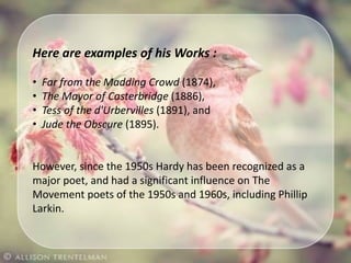 Here are examples of his Works :
• Far from the Madding Crowd (1874),
• The Mayor of Casterbridge (1886),
• Tess of the d'Urbervilles (1891), and
• Jude the Obscure (1895).
However, since the 1950s Hardy has been recognized as a
major poet, and had a significant influence on The
Movement poets of the 1950s and 1960s, including Phillip
Larkin.
 