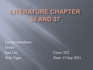 Literature chapter 36 and 37 Group members: Javan Jian Lin			            Class: 1E2 Wee Tiger				  Date: 13 Sep 2011 