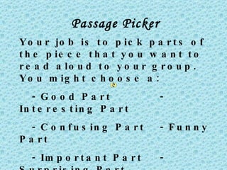 Passage Picker
Y o u r jo b is t o p ic k p a r t s o f
t h e p ie c e t h a t y o u w a n t t o
r e a d a lo u d t o y o u r g r o u p .
Y o u m ig h t c h o o s e a :
   - G o o d P a rt             -
In t e r e s t in g P a r t
   - C o n f u s in g P a r t   - Fu n n y
P a rt
   - Im p o r t a n t P a r t   -
 