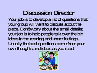 Discussion Director
Your job is to develop a list of questions that
your group w w to discuss about the
              ill ant
piece. Don’w t orry about the sm details;
                                  all
your job is to help people talk over the big
ideas in the reading and share feelings.
Usually the best questions com from your
                                  e
ow thoughts and ideas as you read.
   n
 