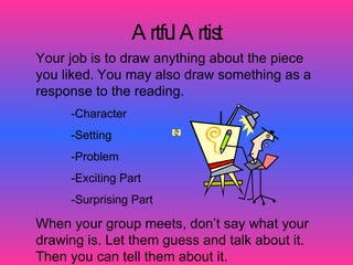 A rtfu A rtis
                        l      t
Your job is to draw anything about the piece
you liked. You may also draw something as a
response to the reading.
     -Character
     -Setting
     -Problem
     -Exciting Part
     -Surprising Part

When your group meets, don’t say what your
drawing is. Let them guess and talk about it.
Then you can tell them about it.
 