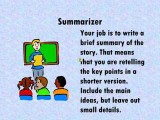 Summarizer
     Your job is to write a
     brief summary of the
     story. That means
     that you are retelling
     the key points in a
     shorter version.
     Include the main
     ideas, but leave out
     small details.
 