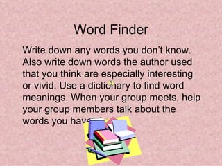 Word Finder
Write down any words you don’t know.
Also write down words the author used
that you think are especially interesting
or vivid. Use a dictionary to find word
meanings. When your group meets, help
your group members talk about the
words you have chosen.
 