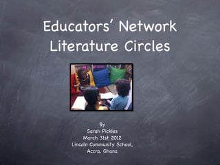 Educators’ Network
 Literature Circles



                By
           Sarah Pickles
         March 31st 2012
    Lincoln Community School,
           Accra, Ghana
 