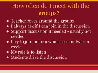 How often do I meet with the
groups?

• Teacher roves around the groups
• I always ask if I can join in the discussion
• Support discussion if needed - usually not
needed
• I try to join in for a whole session twice a
week
• My role is to listen
• Students drive the discussion

 