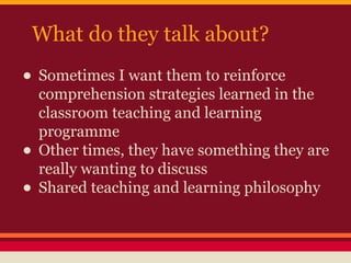 What do they talk about?

• Sometimes I want them to reinforce
•
•

comprehension strategies learned in the
classroom teaching and learning
programme
Other times, they have something they are
really wanting to discuss
Shared teaching and learning philosophy

 