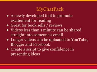 MyChatPack

• A newly developed tool to promote
excitement for reading
• Great for book sells / reviews
• Videos less than 1 minute can be shared
straight into someone’s email
• Longer videos can be uploaded to YouTube,
Blogger and Facebook
• Create a script to give confidence in
presenting ideas

 