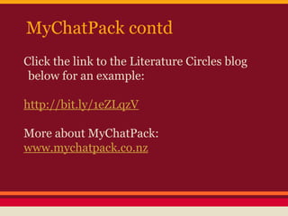 MyChatPack contd
Click the link to the Literature Circles blog
below for an example:
http://bit.ly/1eZLqzV
More about MyChatPack:
www.mychatpack.co.nz

 