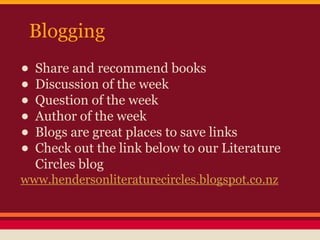Blogging

• Share and recommend books
• Discussion of the week
• Question of the week
• Author of the week
• Blogs are great places to save links
• Check out the link below to our Literature
Circles blog

www.hendersonliteraturecircles.blogspot.co.nz

 