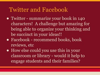 Twitter and Facebook

• Twitter - summarize your book in 140
•
•

characters! A challenge but amazing for
being able to organize your thinking and
be succinct in your ideas!!
Facebook - recommend books, book
reviews, etc
How else could you use this in your
classroom or library - would it help to
engage students and their families?

 