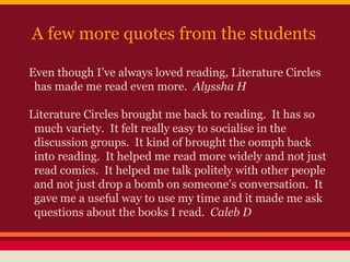 A few more quotes from the students
Even though I’ve always loved reading, Literature Circles
has made me read even more. Alyssha H
Literature Circles brought me back to reading. It has so
much variety. It felt really easy to socialise in the
discussion groups. It kind of brought the oomph back
into reading. It helped me read more widely and not just
read comics. It helped me talk politely with other people
and not just drop a bomb on someone’s conversation. It
gave me a useful way to use my time and it made me ask
questions about the books I read. Caleb D

 