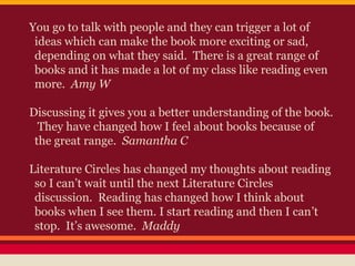 You go to talk with people and they can trigger a lot of
ideas which can make the book more exciting or sad,
depending on what they said. There is a great range of
books and it has made a lot of my class like reading even
more. Amy W
Discussing it gives you a better understanding of the book.
They have changed how I feel about books because of
the great range. Samantha C
Literature Circles has changed my thoughts about reading
so I can’t wait until the next Literature Circles
discussion. Reading has changed how I think about
books when I see them. I start reading and then I can’t
stop. It’s awesome. Maddy

 