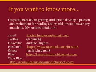 If you want to know more...
I’m passionate about getting students to develop a passion
and excitement for reading and would love to answer any
questions. My contact details are:
email:
justine.hughes29@gmail.com
Twitter:
@cossie29
LinkedIn: Justine Hughes
Facebook: https://www.facebook.com/jussie18
Skype:
justine.hughes18
Blog:
http://k12motivation.blogspot.co.nz
Class Blog:
http://room4learningjourneys.blogspot.co.nz

 