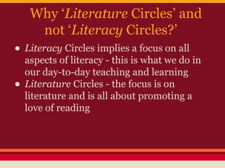 Why ‘Literature Circles’ and
not ‘Literacy Circles?’

• Literacy Circles implies a focus on all
•

aspects of literacy - this is what we do in
our day-to-day teaching and learning
Literature Circles - the focus is on
literature and is all about promoting a
love of reading

 
