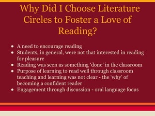Why Did I Choose Literature
Circles to Foster a Love of
Reading?
•
•
•
•
•

A need to encourage reading
Students, in general, were not that interested in reading
for pleasure
Reading was seen as something ‘done’ in the classroom
Purpose of learning to read well through classroom
teaching and learning was not clear - the ‘why’ of
becoming a confident reader
Engagement through discussion - oral language focus

 