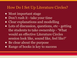 How Do I Set Up Literature Circles?

• Most important stage
• Don’t rush it - take your time
• Clear explanations and modelling
• Lots of discussion, questions, etc - getting
•
•

the students to take ownership - ‘What
would an effective Literature Circles
session look like, sound like, feel like?’
Be clear about the purpose
Range of books is key to success

 