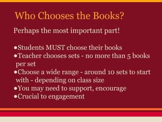 Who Chooses the Books?
Perhaps the most important part!

•Students MUST choose their books
•Teacher chooses sets - no more than 5 books
per set
•Choose a wide range - around 10 sets to start
with - depending on class size
•You may need to support, encourage
•Crucial to engagement

 