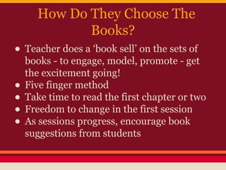 How Do They Choose The
Books?

• Teacher does a ‘book sell’ on the sets of
•
•
•
•

books - to engage, model, promote - get
the excitement going!
Five finger method
Take time to read the first chapter or two
Freedom to change in the first session
As sessions progress, encourage book
suggestions from students

 
