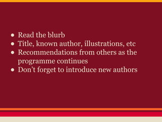 • Read the blurb
• Title, known author, illustrations, etc
• Recommendations from others as the
programme continues
• Don’t forget to introduce new authors

 