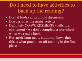 Do I need to have activities to
back up the reading?

• Digital tools can promote discussion
• Discussion is the main ‘activity’
• Definitely NO WORKSHEETS - kills the
•

enjoyment - we don’t complete a worksheet
when we read a book.
Research from many students shows that
this is what puts them off reading in the first
place

 