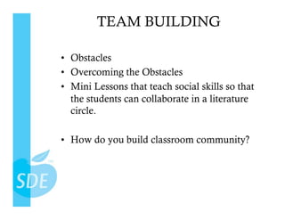 TEAM BUILDING

•  Obstacles
•  Overcoming the Obstacles
•  Mini Lessons that teach social skills so that
   the students can collaborate in a literature
   circle.

•  How do you build classroom community?
 