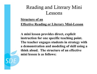 Reading and Literary Mini
           Lessons
Structure of an
Effective Reading or Literary Mini-Lesson

A mini lesson provides direct, explicit
instruction for one specific teaching point.
The teacher engages students in strategy with
a demonstration and modeling of skill using a
think aloud. The structure of an effective
mini lesson is as follows:
 