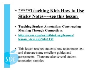•  *****Teaching Kids How to Use
   Sticky Notes----see this lesson

•  Teaching Student Annotation: Constructing
   Meaning Through Connections
•  http://www.readwritethink.org/lessons/
   lesson_view.asp?id=1132

•  This lesson teaches students how to annotate text
   and there are some excellent guides and
   assessments. There are also several student
   annotation samples
 