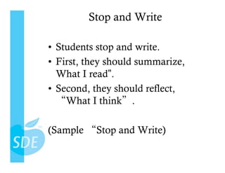 Stop and Write

•  Students stop and write.
•  First, they should summarize,
   What I read”.
•  Second, they should reflect,
     What I think .

(Sample    Stop and Write)
 
