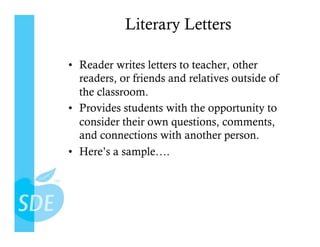 Literary Letters

•  Reader writes letters to teacher, other
   readers, or friends and relatives outside of
   the classroom.
•  Provides students with the opportunity to
   consider their own questions, comments,
   and connections with another person.
•  Here’s a sample….
 